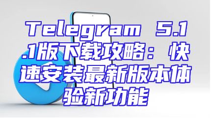 Telegram 5.1.1版下载攻略：快速安装最新版本体验新功能