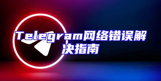 Telegram网络错误解决指南