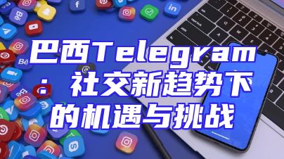 巴西Telegram：社交新趋势下的机遇与挑战