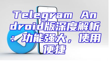 Telegram Android版深度解析：功能强大，使用便捷