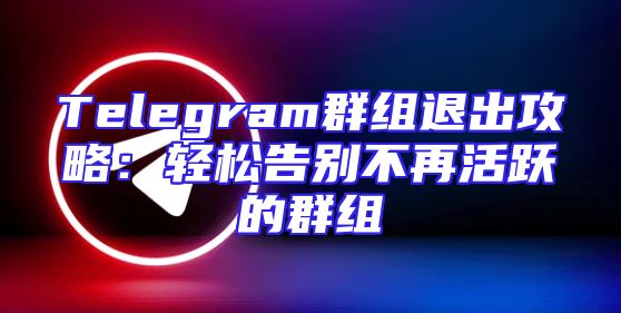 Telegram群组退出攻略：轻松告别不再活跃的群组