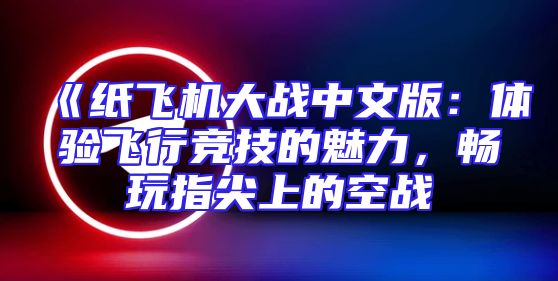 《纸飞机大战中文版：体验飞行竞技的魅力，畅玩指尖上的空战
