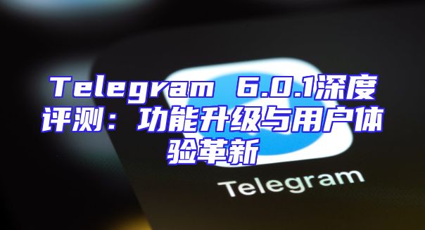 Telegram 6.0.1深度评测：功能升级与用户体验革新
