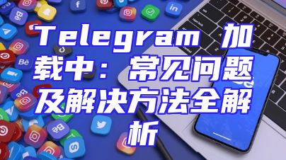 Telegram 加载中：常见问题及解决方法全解析