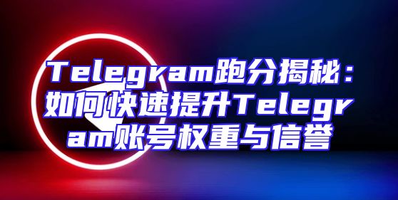 Telegram跑分揭秘：如何快速提升Telegram账号权重与信誉