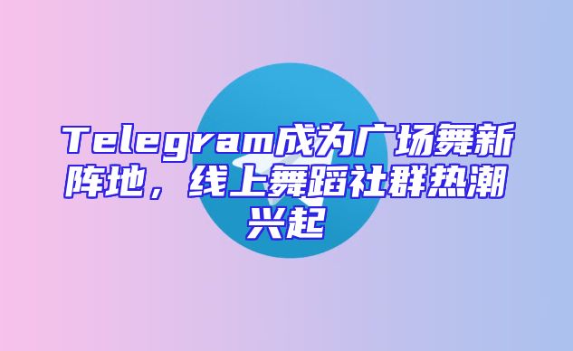Telegram成为广场舞新阵地，线上舞蹈社群热潮兴起