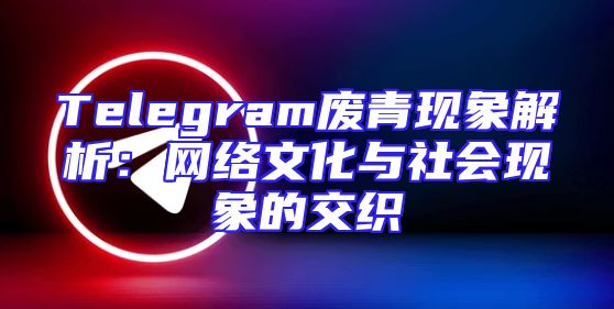 Telegram废青现象解析：网络文化与社会现象的交织
