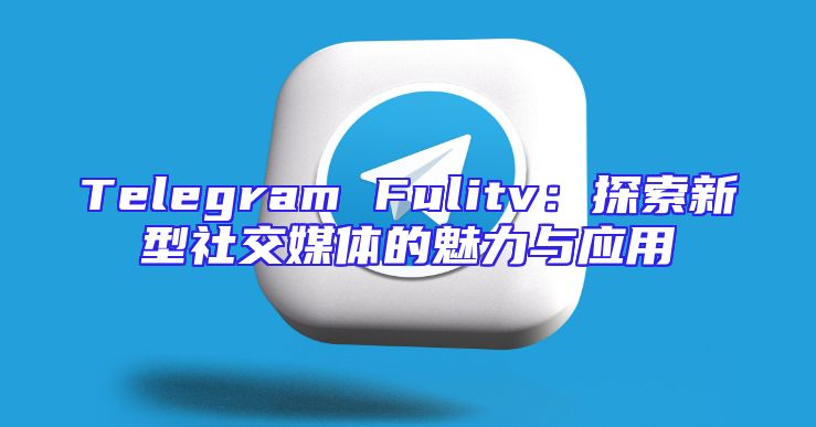 Telegram Fulitv：探索新型社交媒体的魅力与应用