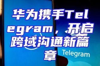 华为携手Telegram，开启跨域沟通新篇章
