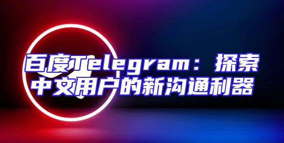 百度Telegram：探索中文用户的新沟通利器