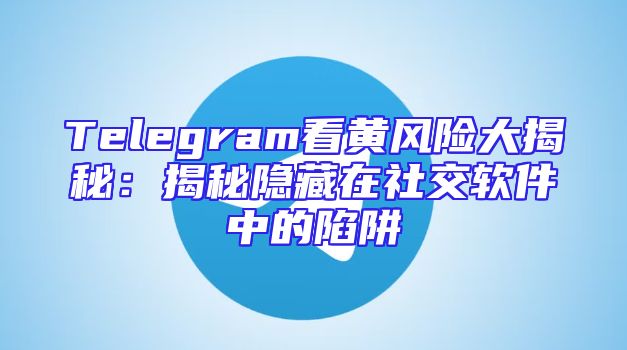 Telegram看黄风险大揭秘：揭秘隐藏在社交软件中的陷阱