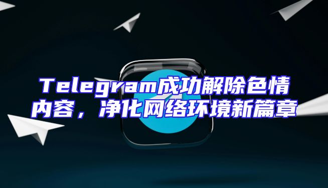Telegram成功解除色情内容，净化网络环境新篇章