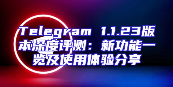 Telegram 1.1.23版本深度评测：新功能一览及使用体验分享