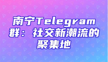 南宁Telegram群：社交新潮流的聚集地