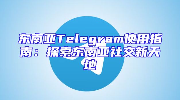东南亚Telegram使用指南：探索东南亚社交新天地
