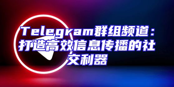 Telegram群组频道：打造高效信息传播的社交利器