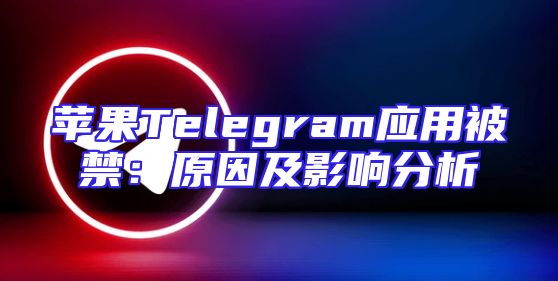 苹果Telegram应用被禁：原因及影响分析