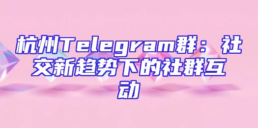 杭州Telegram群：社交新趋势下的社群互动