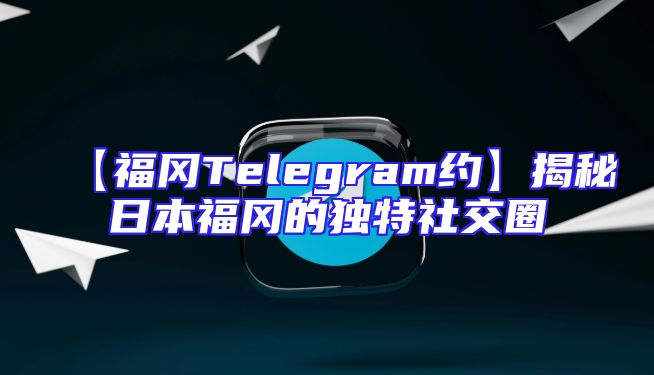 【福冈Telegram约】揭秘日本福冈的独特社交圈