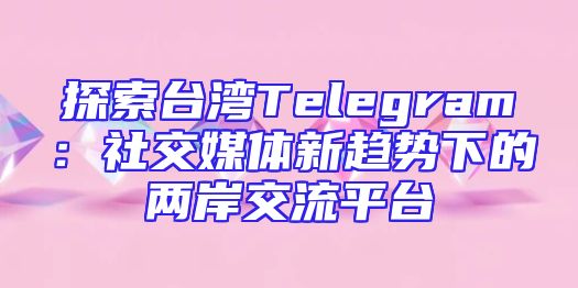 探索台湾Telegram：社交媒体新趋势下的两岸交流平台