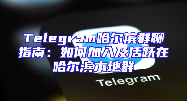 Telegram哈尔滨群聊指南：如何加入及活跃在哈尔滨本地群