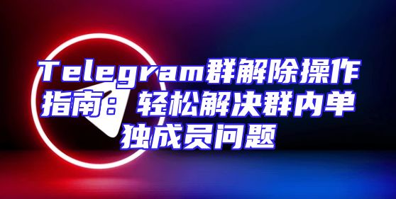 Telegram群解除操作指南：轻松解决群内单独成员问题