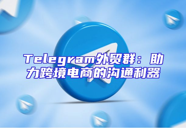 Telegram外贸群：助力跨境电商的沟通利器