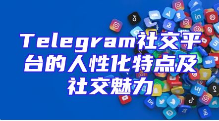 Telegram社交平台的人性化特点及社交魅力