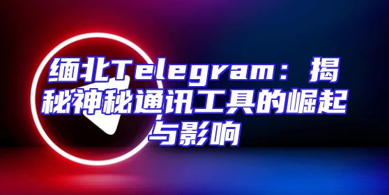 缅北Telegram：揭秘神秘通讯工具的崛起与影响