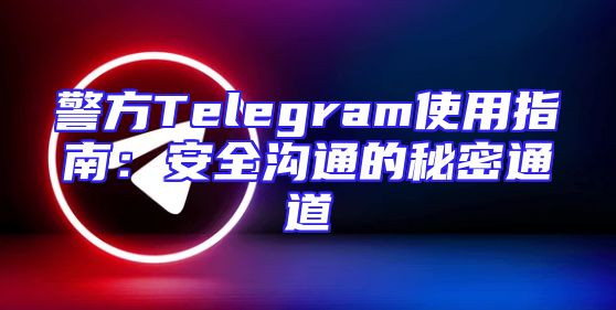 警方Telegram使用指南：安全沟通的秘密通道