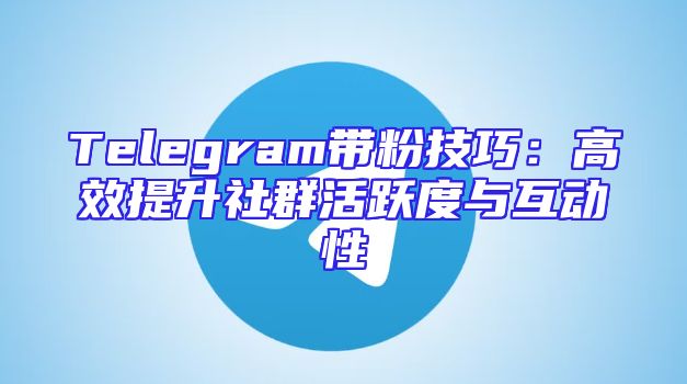 Telegram带粉技巧：高效提升社群活跃度与互动性