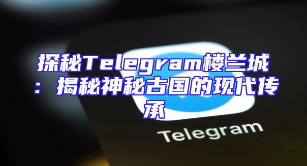 探秘Telegram楼兰城：揭秘神秘古国的现代传承