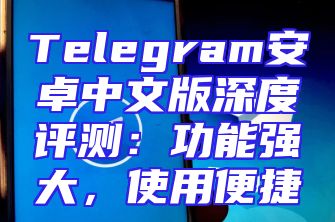 Telegram安卓中文版深度评测：功能强大，使用便捷