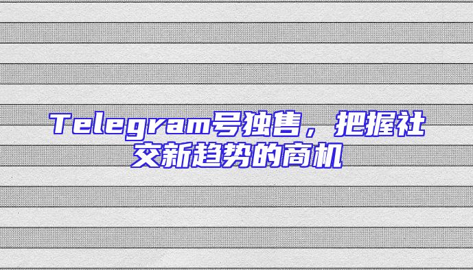 Telegram号独售，把握社交新趋势的商机