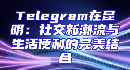 Telegram在昆明：社交新潮流与生活便利的完美结合