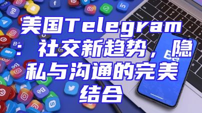 美国Telegram：社交新趋势，隐私与沟通的完美结合
