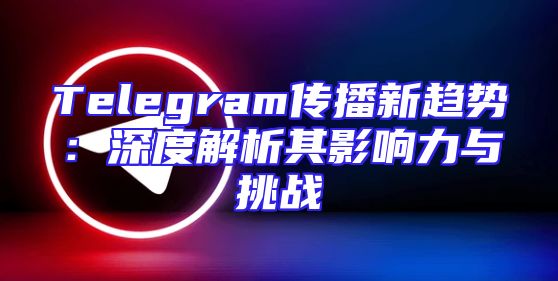 Telegram传播新趋势：深度解析其影响力与挑战