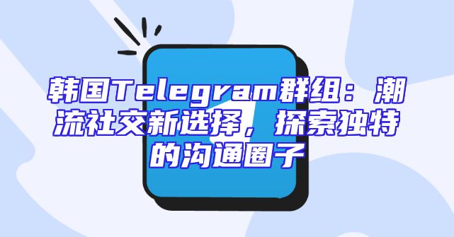 韩国Telegram群组：潮流社交新选择，探索独特的沟通圈子