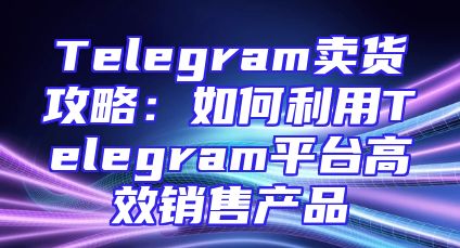 Telegram卖货攻略：如何利用Telegram平台高效销售产品