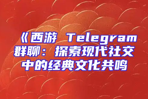 《西游 Telegram群聊：探索现代社交中的经典文化共鸣
