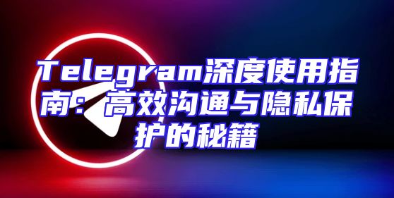 Telegram深度使用指南：高效沟通与隐私保护的秘籍