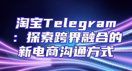 淘宝Telegram：探索跨界融合的新电商沟通方式