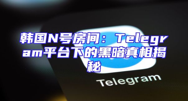 韩国N号房间：Telegram平台下的黑暗真相揭秘