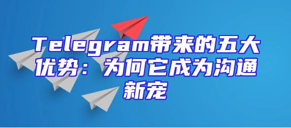 Telegram带来的五大优势：为何它成为沟通新宠