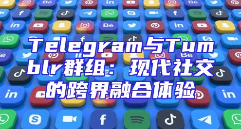 Telegram与Tumblr群组：现代社交的跨界融合体验