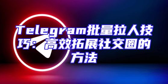 Telegram批量拉人技巧：高效拓展社交圈的方法