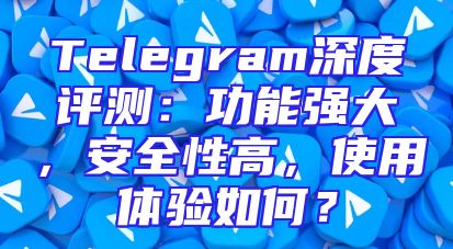 Telegram深度评测：功能强大，安全性高，使用体验如何？