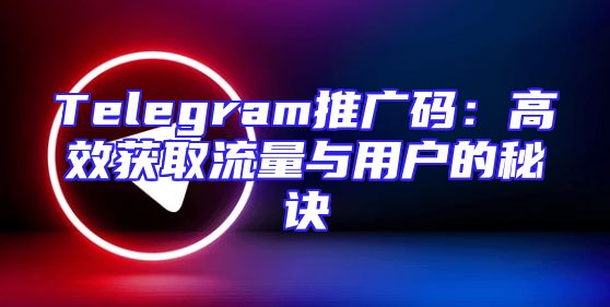 Telegram推广码：高效获取流量与用户的秘诀