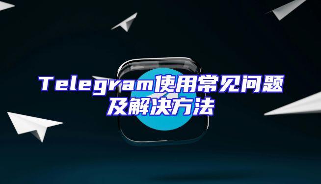 Telegram使用常见问题及解决方法