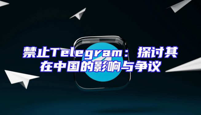 禁止Telegram：探讨其在中国的影响与争议